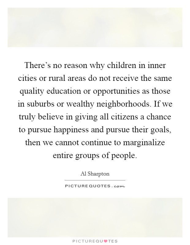 There's no reason why children in inner cities or rural areas do not receive the same quality education or opportunities as those in suburbs or wealthy neighborhoods. If we truly believe in giving all citizens a chance to pursue happiness and pursue their goals, then we cannot continue to marginalize entire groups of people. Picture Quote #1