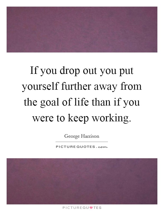 If you drop out you put yourself further away from the goal of life than if you were to keep working. Picture Quote #1