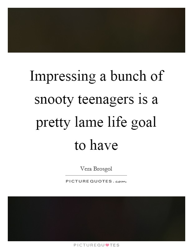 Impressing a bunch of snooty teenagers is a pretty lame life goal to have Picture Quote #1