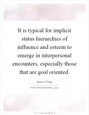 It is typical for implicit status hierarchies of influence and esteem to emerge in interpersonal encounters, especially those that are goal oriented Picture Quote #1