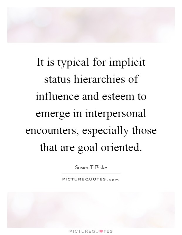 It is typical for implicit status hierarchies of influence and esteem to emerge in interpersonal encounters, especially those that are goal oriented. Picture Quote #1