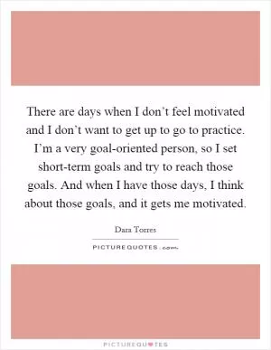 There are days when I don’t feel motivated and I don’t want to get up to go to practice. I’m a very goal-oriented person, so I set short-term goals and try to reach those goals. And when I have those days, I think about those goals, and it gets me motivated Picture Quote #1