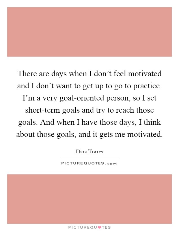 There are days when I don't feel motivated and I don't want to get up to go to practice. I'm a very goal-oriented person, so I set short-term goals and try to reach those goals. And when I have those days, I think about those goals, and it gets me motivated. Picture Quote #1