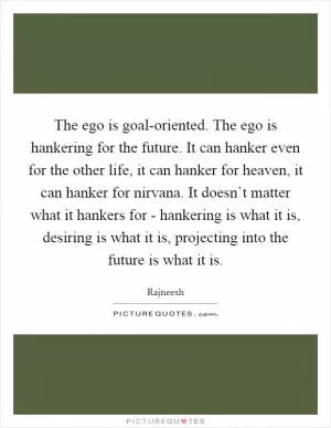 The ego is goal-oriented. The ego is hankering for the future. It can hanker even for the other life, it can hanker for heaven, it can hanker for nirvana. It doesn`t matter what it hankers for - hankering is what it is, desiring is what it is, projecting into the future is what it is Picture Quote #1