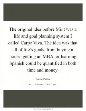 The original idea before Mint was a life and goal planning system I called Carpe Viva. The idea was that all of life’s goals, from buying a house, getting an MBA, or learning Spanish could be quantified in both time and money Picture Quote #1