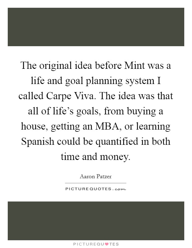 The original idea before Mint was a life and goal planning system I called Carpe Viva. The idea was that all of life's goals, from buying a house, getting an MBA, or learning Spanish could be quantified in both time and money. Picture Quote #1
