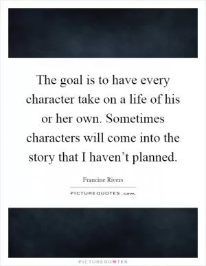 The goal is to have every character take on a life of his or her own. Sometimes characters will come into the story that I haven’t planned Picture Quote #1