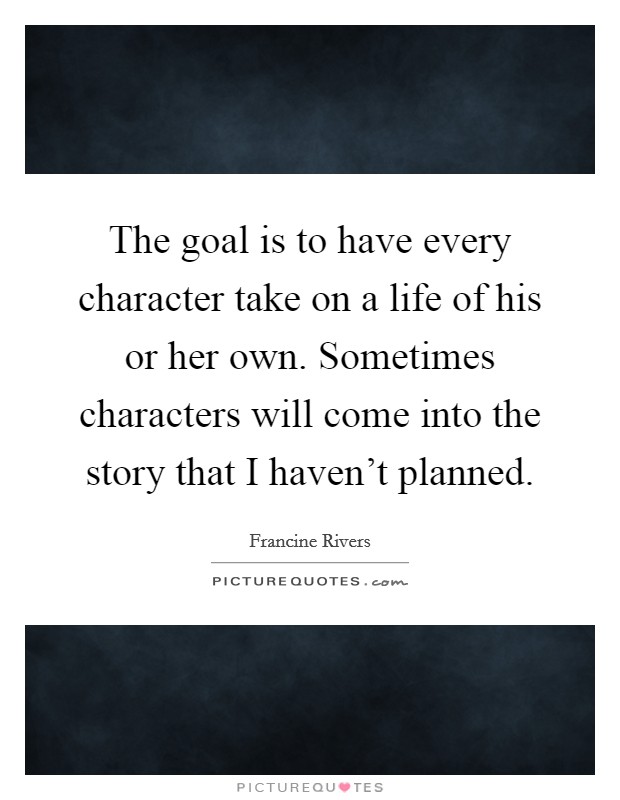 The goal is to have every character take on a life of his or her own. Sometimes characters will come into the story that I haven't planned. Picture Quote #1