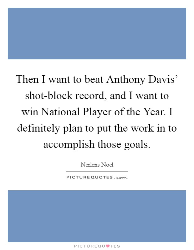Then I want to beat Anthony Davis' shot-block record, and I want to win National Player of the Year. I definitely plan to put the work in to accomplish those goals. Picture Quote #1