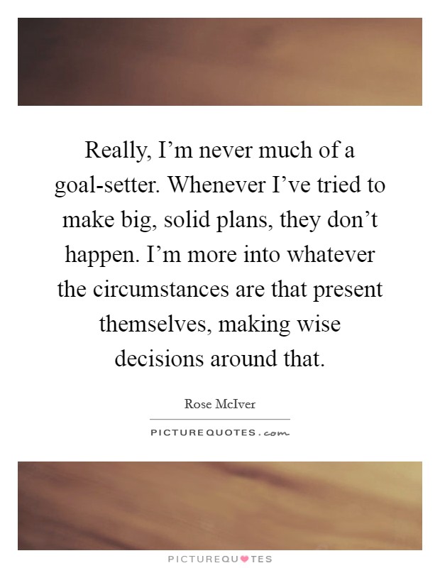 Really, I'm never much of a goal-setter. Whenever I've tried to make big, solid plans, they don't happen. I'm more into whatever the circumstances are that present themselves, making wise decisions around that. Picture Quote #1