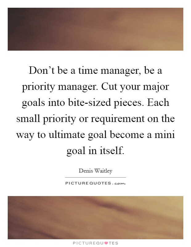 Don't be a time manager, be a priority manager. Cut your major goals into bite-sized pieces. Each small priority or requirement on the way to ultimate goal become a mini goal in itself. Picture Quote #1