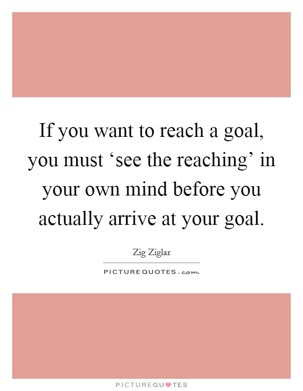 If you want to reach a goal, you must ‘see the reaching' in your own mind before you actually arrive at your goal. Picture Quote #1