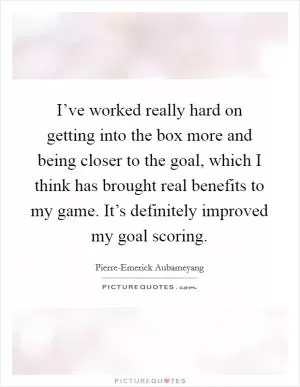 I’ve worked really hard on getting into the box more and being closer to the goal, which I think has brought real benefits to my game. It’s definitely improved my goal scoring Picture Quote #1