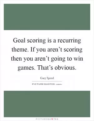Goal scoring is a recurring theme. If you aren’t scoring then you aren’t going to win games. That’s obvious Picture Quote #1