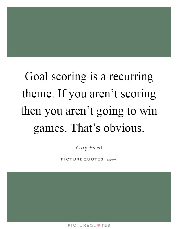 Goal scoring is a recurring theme. If you aren't scoring then you aren't going to win games. That's obvious. Picture Quote #1