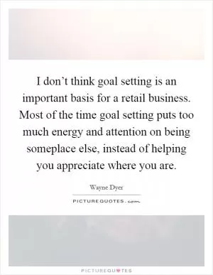 I don’t think goal setting is an important basis for a retail business. Most of the time goal setting puts too much energy and attention on being someplace else, instead of helping you appreciate where you are Picture Quote #1