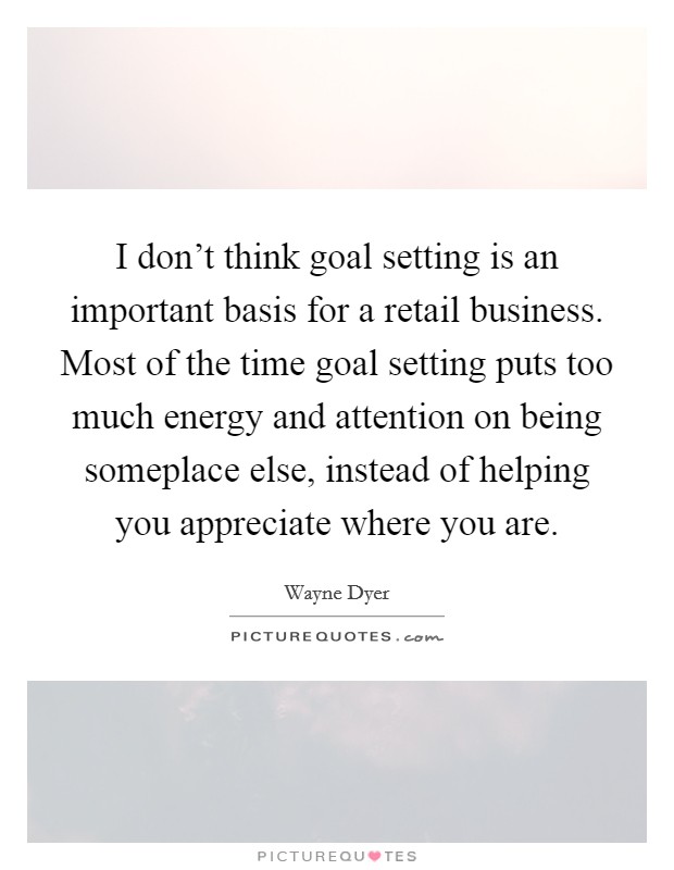 I don't think goal setting is an important basis for a retail business. Most of the time goal setting puts too much energy and attention on being someplace else, instead of helping you appreciate where you are. Picture Quote #1