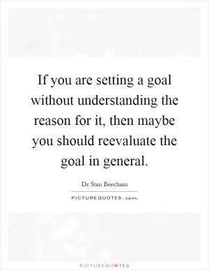 If you are setting a goal without understanding the reason for it, then maybe you should reevaluate the goal in general Picture Quote #1