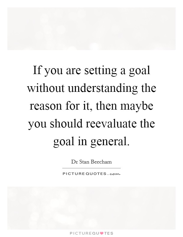 If you are setting a goal without understanding the reason for it, then maybe you should reevaluate the goal in general. Picture Quote #1