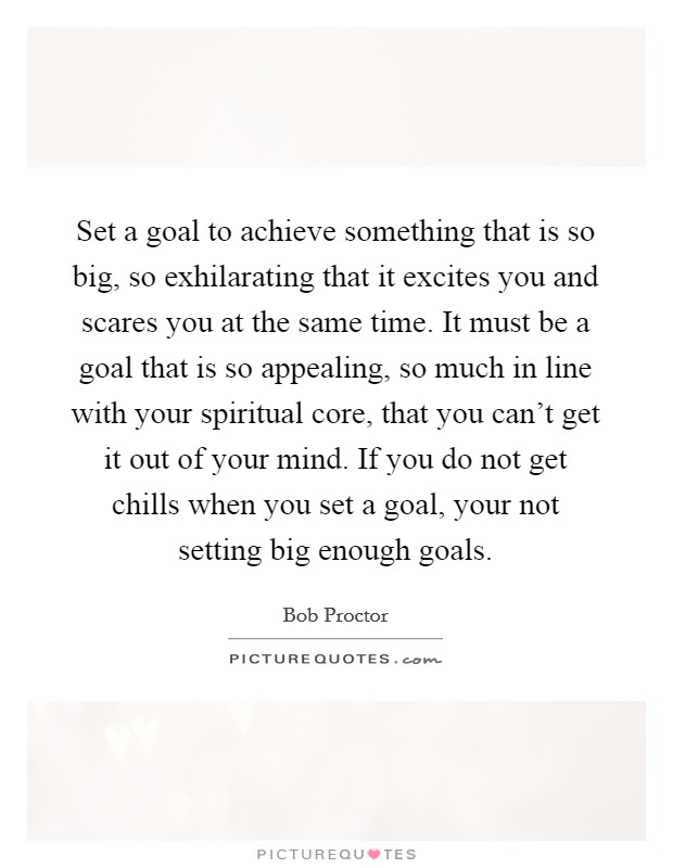 Set a goal to achieve something that is so big, so exhilarating that it excites you and scares you at the same time. It must be a goal that is so appealing, so much in line with your spiritual core, that you can't get it out of your mind. If you do not get chills when you set a goal, your not setting big enough goals. Picture Quote #1