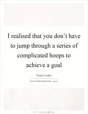 I realised that you don’t have to jump through a series of complicated hoops to achieve a goal Picture Quote #1