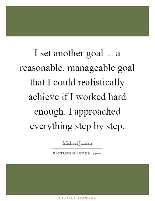 I set another goal ... a reasonable, manageable goal that I could realistically achieve if I worked hard enough. I approached everything step by step. Picture Quote #1