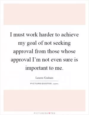 I must work harder to achieve my goal of not seeking approval from those whose approval I’m not even sure is important to me Picture Quote #1
