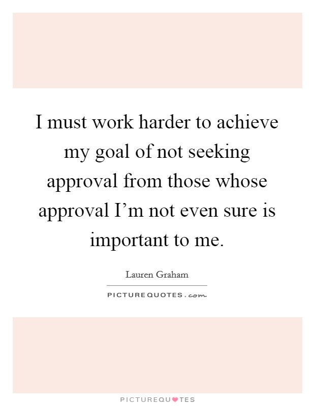 I must work harder to achieve my goal of not seeking approval from those whose approval I'm not even sure is important to me. Picture Quote #1