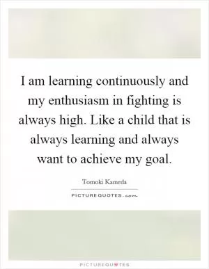 I am learning continuously and my enthusiasm in fighting is always high. Like a child that is always learning and always want to achieve my goal Picture Quote #1