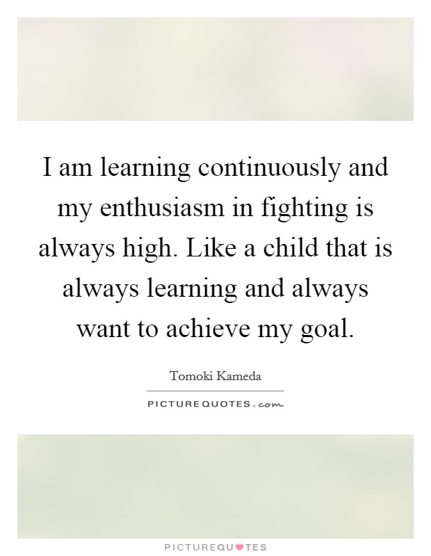 I am learning continuously and my enthusiasm in fighting is always high. Like a child that is always learning and always want to achieve my goal. Picture Quote #1