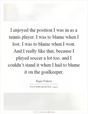 I enjoyed the position I was in as a tennis player. I was to blame when I lost. I was to blame when I won. And I really like that, because I played soccer a lot too, and I couldn’t stand it when I had to blame it on the goalkeeper Picture Quote #1