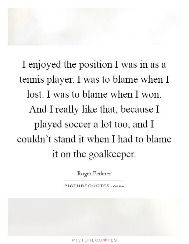 I enjoyed the position I was in as a tennis player. I was to blame when I lost. I was to blame when I won. And I really like that, because I played soccer a lot too, and I couldn't stand it when I had to blame it on the goalkeeper. Picture Quote #1