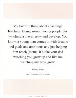 My favorite thing about coaching? Teaching. Being around young people, just watching a player grow and develop. You know, a young man comes in with dreams and goals and ambitions and just helping him reach (them). It’s like your dad watching you grow up and like me watching my boys grow Picture Quote #1