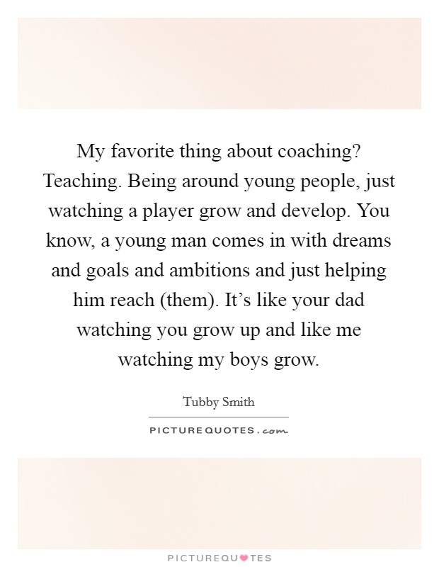 My favorite thing about coaching? Teaching. Being around young people, just watching a player grow and develop. You know, a young man comes in with dreams and goals and ambitions and just helping him reach (them). It's like your dad watching you grow up and like me watching my boys grow. Picture Quote #1