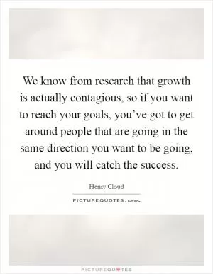 We know from research that growth is actually contagious, so if you want to reach your goals, you’ve got to get around people that are going in the same direction you want to be going, and you will catch the success Picture Quote #1