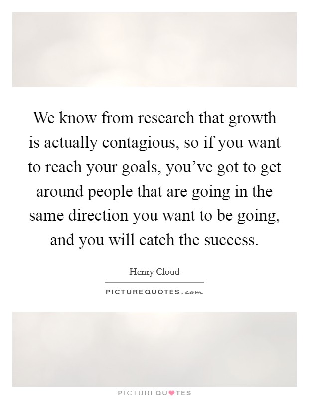 We know from research that growth is actually contagious, so if you want to reach your goals, you've got to get around people that are going in the same direction you want to be going, and you will catch the success. Picture Quote #1