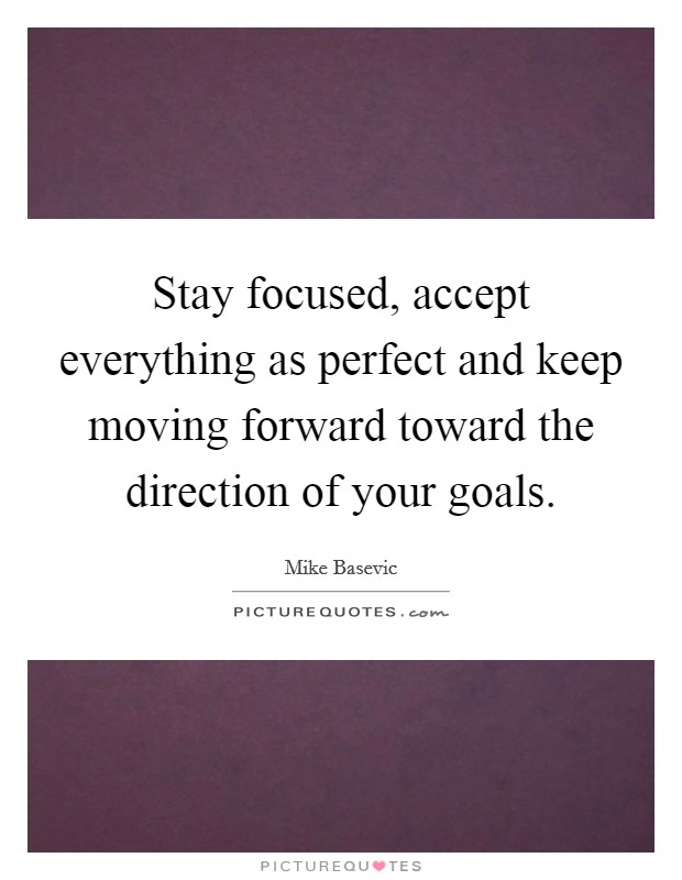 Stay focused, accept everything as perfect and keep moving forward toward the direction of your goals. Picture Quote #1