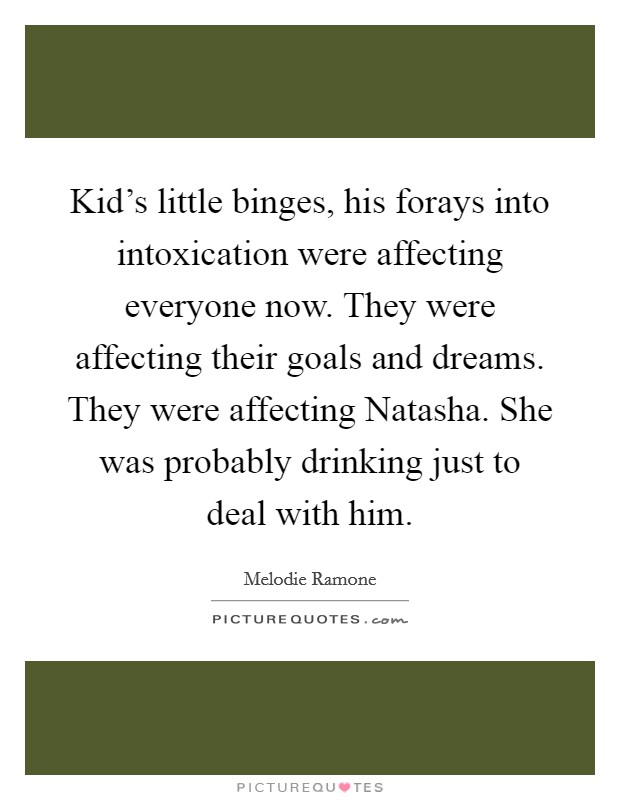 Kid's little binges, his forays into intoxication were affecting everyone now. They were affecting their goals and dreams. They were affecting Natasha. She was probably drinking just to deal with him. Picture Quote #1