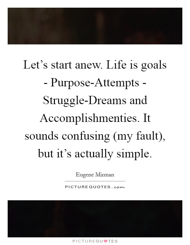 Let's start anew. Life is goals - Purpose-Attempts - Struggle-Dreams and Accomplishmenties. It sounds confusing (my fault), but it's actually simple. Picture Quote #1