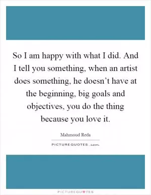 So I am happy with what I did. And I tell you something, when an artist does something, he doesn’t have at the beginning, big goals and objectives, you do the thing because you love it Picture Quote #1