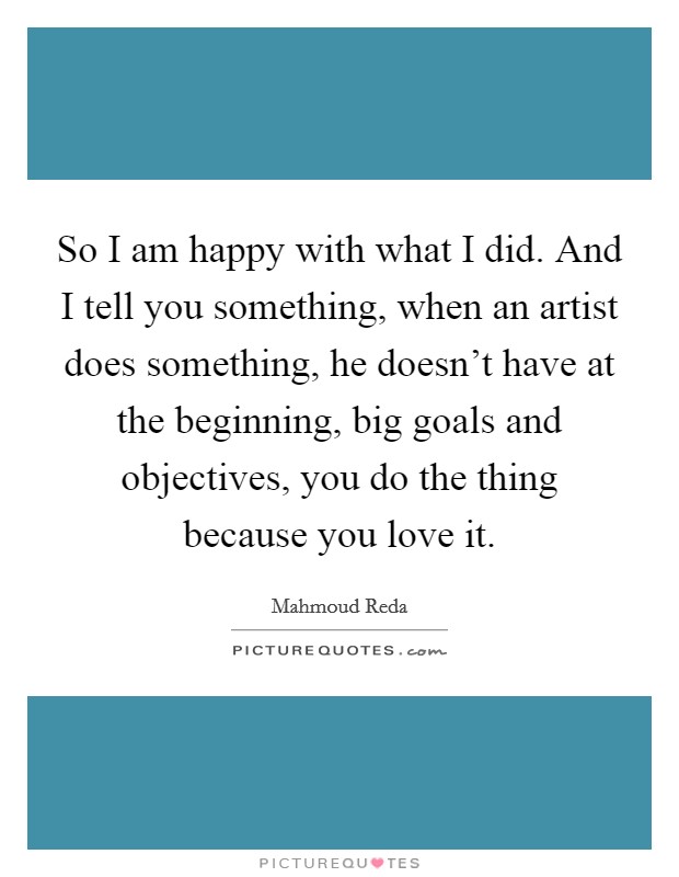 So I am happy with what I did. And I tell you something, when an artist does something, he doesn't have at the beginning, big goals and objectives, you do the thing because you love it. Picture Quote #1