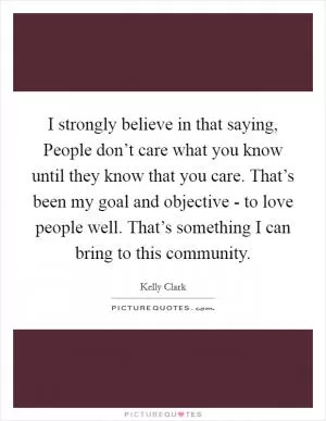 I strongly believe in that saying, People don’t care what you know until they know that you care. That’s been my goal and objective - to love people well. That’s something I can bring to this community Picture Quote #1