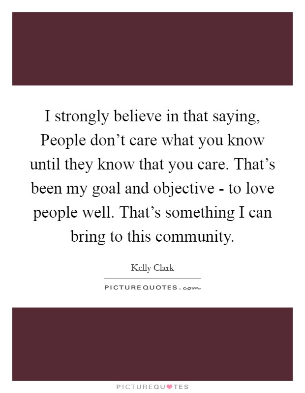 I strongly believe in that saying, People don't care what you know until they know that you care. That's been my goal and objective - to love people well. That's something I can bring to this community. Picture Quote #1