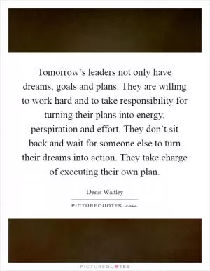 Tomorrow’s leaders not only have dreams, goals and plans. They are willing to work hard and to take responsibility for turning their plans into energy, perspiration and effort. They don’t sit back and wait for someone else to turn their dreams into action. They take charge of executing their own plan Picture Quote #1