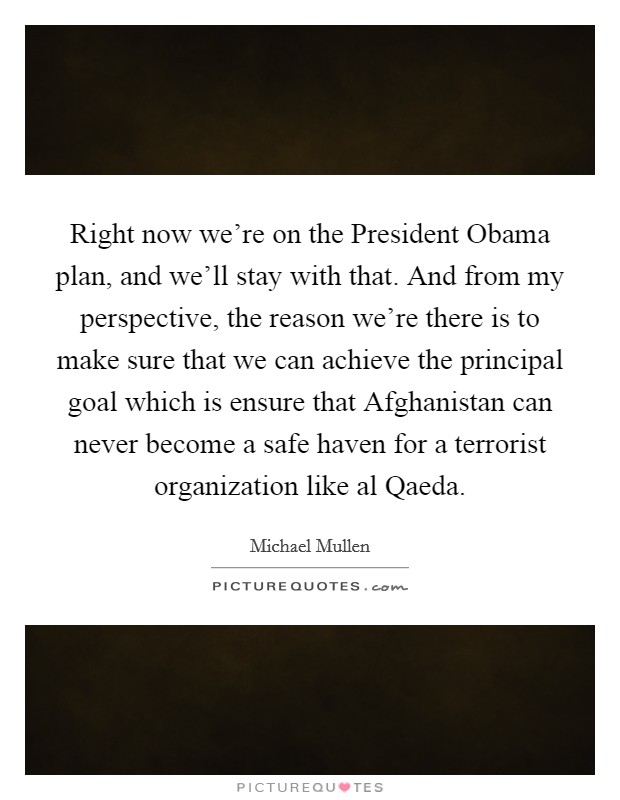 Right now we're on the President Obama plan, and we'll stay with that. And from my perspective, the reason we're there is to make sure that we can achieve the principal goal which is ensure that Afghanistan can never become a safe haven for a terrorist organization like al Qaeda. Picture Quote #1