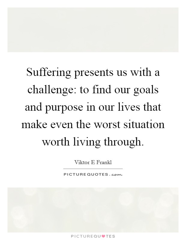 Suffering presents us with a challenge: to find our goals and purpose in our lives that make even the worst situation worth living through. Picture Quote #1