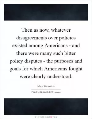 Then as now, whatever disagreements over policies existed among Americans - and there were many such bitter policy disputes - the purposes and goals for which Americans fought were clearly understood Picture Quote #1