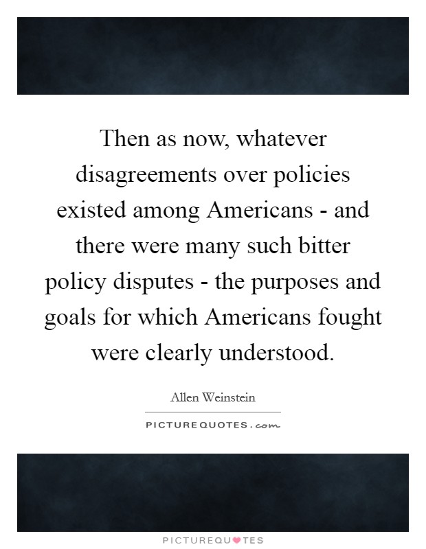 Then as now, whatever disagreements over policies existed among Americans - and there were many such bitter policy disputes - the purposes and goals for which Americans fought were clearly understood. Picture Quote #1