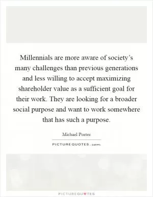 Millennials are more aware of society’s many challenges than previous generations and less willing to accept maximizing shareholder value as a sufficient goal for their work. They are looking for a broader social purpose and want to work somewhere that has such a purpose Picture Quote #1