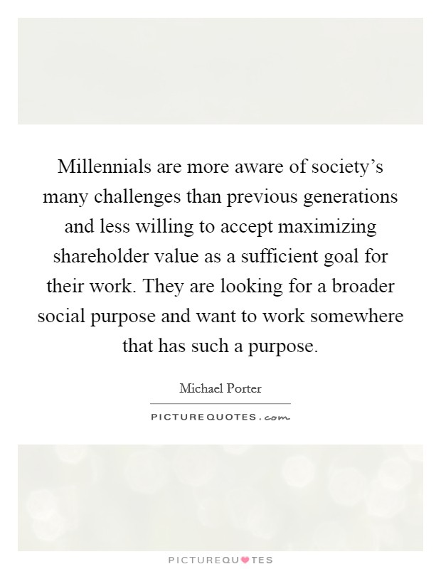 Millennials are more aware of society's many challenges than previous generations and less willing to accept maximizing shareholder value as a sufficient goal for their work. They are looking for a broader social purpose and want to work somewhere that has such a purpose. Picture Quote #1
